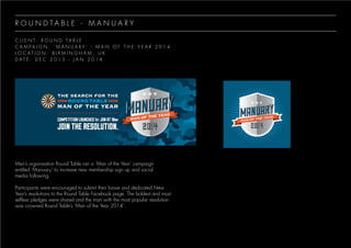 R O U N D T A B L E - M A N U A R Y
C L I E N T : R O U N D T A B L E
C A M P A I G N : ‘ M A N U A R Y ’ - M A N O F T H E Y E A R 2 0 1 4
L O C A T I O N : B I R M I N G H A M , U K
D A T E : D E C 2 0 1 3 - J A N 2 0 1 4
Men’s organisation Round Table ran a ‘Man of the Year’ campaign
entitled ‘Manuary’ to increase new membership sign up and social
media following.
Participants were encouraged to submit their brave and dedicated New
Year’s resolutions to the Round Table Facebook page. The boldest and most
selfless pledges were shared and the man with the most popular resolution
was crowned Round Table’s ‘Man of the Year 2014’.
 