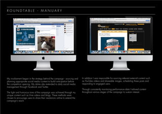 R O U N D T A B L E - M A N U A R Y
My involvement began in the strategy behind the campaign - sourcing and
planning appropriate social media content to build anticipation before
the competition opening. My duties also extended to daily social media
management through Facebook and Twitter.
The light and humorous tone of the campaign was achieved through my
unique content such as Vine videos and blogs. These methods were
chosen to encourage users to share their resolutions online to extend the
campaign’s reach.
In addition I was responsible for sourcing relevant external content such
as YouTube videos and shareable images, scheduling these posts and
responding to engaged users.
Through consistently monitoring performance data I tailored content
throughout various stages of the campaign to sustain interest.
 