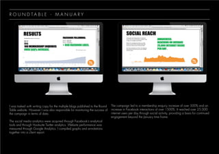 I was tasked with writing copy for the multiple blogs published to the Round
Table website. However I was also responsible for monitoring the success of
the campaign in terms of data.
The social media analytics were acquired through Facebook’s analytical
tools and through Hootsuite Twitter analytics. Website performance was
measured through Google Analytics. I compiled graphs and annotations
together into a client report.
The campaign led to a membership enquiry increase of over 500% and an
increase in Facebook interactions of over 1500%. It reached over 25,000
internet users per day through social activity, providing a basis for continued
engagement beyond the January time frame.
R O U N D T A B L E - M A N U A R Y
 