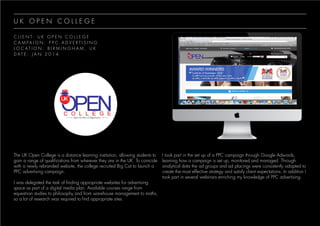 U K O P E N C O L L E G E
C L I E N T : U K O P E N C O L L E G E
C A M P A I G N : P P C A D V E R T I S I N G
L O C A T I O N : B I R M I N G H A M , U K
D A T E : J A N 2 0 1 4
The UK Open College is a distance learning institution, allowing students to
gain a range of qualifications from wherever they are in the UK. To coincide
with a newly rebranded website, the college recruited Big Cat to launch a
PPC advertising campaign.
I was delegated the task of finding appropriate websites for advertising
space as part of a digital media plan. Available courses range from
equestrian studies to philosophy and from warehouse management to maths,
so a lot of research was required to find appropriate sites.
I took part in the set up of a PPC campaign through Google Adwords,
learning how a campaign is set up, monitored and managed. Through
analytical data the ad groups and ad placings were consistently adapted to
create the most effective strategy and satisfy client expectations. In addition I
took part in several webinars enriching my knowledge of PPC advertising.
 