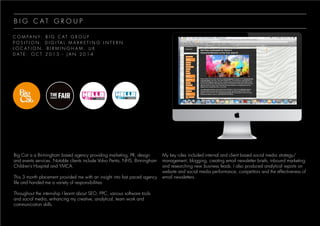 B I G C A T G R O U P
C O M P A N Y : B I G C A T G R O U P
P O S I T I O N : D I G I T A L M A R K E T I N G I N T E R N
L O C A T I O N : B I R M I N G H A M , U K
D A T E : O C T 2 0 1 3 - J A N 2 0 1 4
Big Cat is a Birmingham based agency providing marketing, PR, design
and events services. Notable clients include Volvo Penta, NHS, Birmingham
Children’s Hospital and YMCA.
This 3 month placement provided me with an insight into fast paced agency
life and handed me a variety of responsibilities.
Throughout the internship I learnt about SEO, PPC, various software tools
and social media, enhancing my creative, analytical, team work and
communication skills.
My key roles included internal and client based social media strategy/
management, blogging, creating email newsletter briefs, inbound marketing
and researching new business leads. I also produced analytical reports on
website and social media performance, competitors and the effectiveness of
email newsletters.
 