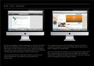 B I G C A T G R O U P
My daily responsibilities included managing the social media channels for
Big Cat and its affiliated accounts such as The Fair, Hello Business and
Hello Culture. The Big Cat online tone of voice is informal yet engaging,
with tweets focusing on marketing and personality led humour. Tweets also
included regular online participation in relevant industry events.
I also produced daily sector insight reports detailing competitors and
industry developments, client related news and potential new
business leads.
I also regularly wrote news articles and blogs for Big Cat and The Fair.
I enjoyed the challenge of copywriting to include specific keywords and
topics to engage new business leads.
Upon my arrival, Big Cat’s Google+ account was posting one update each
day. I recognised the growing importance of Google+ and created and
implemented a strategy that included interacting with similar users, following
clients and engaging with other Google+ members.
 