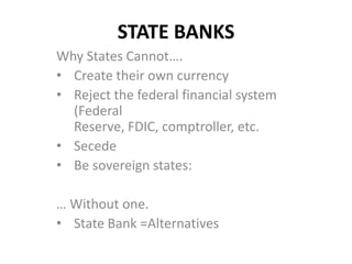 STATE BANKS
Why States Cannot….
• Create their own currency
• Reject the federal financial system
  (Federal
  Reserve, FDIC, comptroller, etc.
• Secede
• Be sovereign states:

… Without one.
• State Bank =Alternatives
 