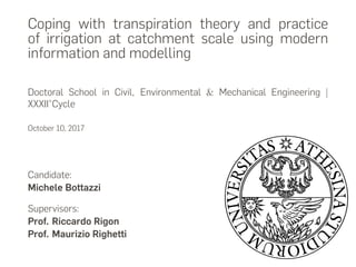 Coping with transpiration theory and practice
of irrigation at catchment scale using modern
information and modelling
Doctoral School in Civil, Environmental & Mechanical Engineering |
XXXII°Cycle
October 10, 2017
Candidate:
Michele Bottazzi
Supervisors:
Prof. Riccardo Rigon
Prof. Maurizio Righetti
 