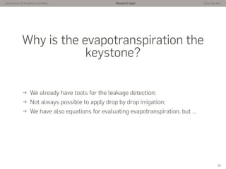 Istitutional & Research activities Research topic Case Studies
Why is the evapotranspiration the
keystone?
→ We already have tools for the leakage detection;
→ Not always possible to apply drop by drop irrigation;
→ We have also equations for evaluating evapotranspiration, but …
10
 