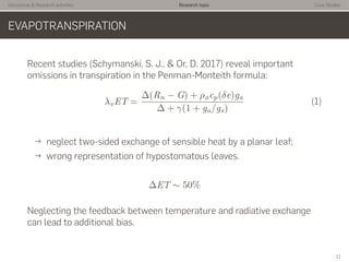 Istitutional & Research activities Research topic Case Studies
EVAPOTRANSPIRATION
Recent studies (Schymanski, S. J., & Or, D. 2017) reveal important
omissions in transpiration in the Penman-Monteith formula:
λvET =
∆(Rn − G) + ρacp(δe)ga
∆ + γ(1 + ga/gs)
(1)
→ neglect two-sided exchange of sensible heat by a planar leaf;
→ wrong representation of hypostomatous leaves.
∆ET ∼ 50%
Neglecting the feedback between temperature and radiative exchange
can lead to additional bias.
11
 