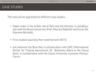 Istitutional & Research activities Research topic Case Studies
CASE STUDIES
This tool will be applicated to different case studies:
→ Apple crops in Val di Non, Val di Sole and Val Venosta, in collabora-
tion with the Bozen University (Prof. Maurizio Righetti) and Eurac (Dr.
Giacomo Bertoldi);
→ First studied separatly then matched with NET3.
→ one between the Blue Nile in collaboration with CIAT (International
Center for Tropical Agriculture), Dr. Wuletawu Abera or the Cauca
basin, in collaboration with the Cauca University (Leonairo Pencue-
Fierro)
14
 