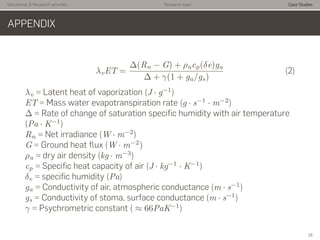 Istitutional & Research activities Research topic Case Studies
APPENDIX
λvET =
∆(Rn − G) + ρacp(δe)ga
∆ + γ(1 + ga/gs)
(2)
λv = Latent heat of vaporization (J · g−1
)
ET = Mass water evapotranspiration rate (g · s−1
· m−2
)
∆ = Rate of change of saturation speciﬁc humidity with air temperature
(Pa · K−1
)
Rn = Net irradiance (W · m−2
)
G = Ground heat ﬂux (W · m−2
)
ρa = dry air density (kg · m−3
)
cp = Speciﬁc heat capacity of air (J · kg−1
· K−1
)
δe = speciﬁc humidity (Pa)
ga = Conductivity of air, atmospheric conductance (m · s−1
)
gs = Conductivity of stoma, surface conductance (m · s−1
)
γ = Psychrometric constant ( ≈ 66PaK−1
)
18
 