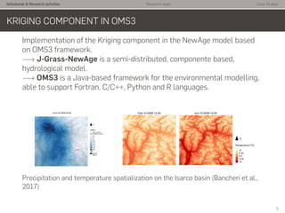 Istitutional & Research activities Research topic Case Studies
KRIGING COMPONENT IN OMS3
Implementation of the Kriging component in the NewAge model based
on OMS3 framework.
−→ J-Grass-NewAge is a semi-distributed, componente based,
hydrological model.
−→ OMS3 is a Java-based framework for the environmental modelling,
able to support Fortran, C/C++, Python and R languages.
Precipitation and temperature spatialization on the Isarco basin (Bancheri et al.,
2017)
5
 