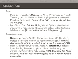 Istitutional & Research activities Research topic Case Studies
PUBBLICATIONS
Paper:
→ Bancheri M., Seraﬁn F., Bottazzi M., Abera W., Formetta G., Rigon R.,
The design and implementatation of Kriging models in the Object
Modelling System v.3. [In submittion to Environmental Modelling
& Software]
→ Bort Giorgio C.M., Bottazzi M., Righetti M., Optimal selection and
monitoring of nodes aimed at supporting leakages identiﬁcation in
WDS networks. [In submittion to Procedia Engineering]
Conference paper:
→ Bottazzi M., Raniero W., Bort Giorgio C.M., Righetti M., Bertola P.,
Metodo di selezione ottimale dei nodi di monitoraggio. Seminary:
Gestione e Riabilitazione delle Infrastrutture Idrauliche (GERI)
→ Rigon R., Bancheri M., Seraﬁn F., Abera W., Bottazzi M., Strategies
for estimating the water budget at different scales using the
JGrass-NewAGE system. AGU session H024: Balancing the Water
Budget: A Physical Basis for Quantifying Water Fluxes Using Data
and Models
6
 