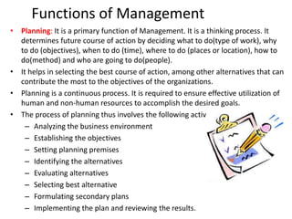 Functions of Management
• Planning: It is a primary function of Management. It is a thinking process. It
determines future course of action by deciding what to do(type of work), why
to do (objectives), when to do (time), where to do (places or location), how to
do(method) and who are going to do(people).
• It helps in selecting the best course of action, among other alternatives that can
contribute the most to the objectives of the organizations.
• Planning is a continuous process. It is required to ensure effective utilization of
human and non-human resources to accomplish the desired goals.
• The process of planning thus involves the following activities:
– Analyzing the business environment
– Establishing the objectives
– Setting planning premises
– Identifying the alternatives
– Evaluating alternatives
– Selecting best alternative
– Formulating secondary plans
– Implementing the plan and reviewing the results.
 