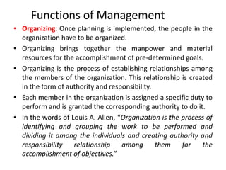 Functions of Management
• Organizing: Once planning is implemented, the people in the
organization have to be organized.
• Organizing brings together the manpower and material
resources for the accomplishment of pre-determined goals.
• Organizing is the process of establishing relationships among
the members of the organization. This relationship is created
in the form of authority and responsibility.
• Each member in the organization is assigned a specific duty to
perform and is granted the corresponding authority to do it.
• In the words of Louis A. Allen, “Organization is the process of
identifying and grouping the work to be performed and
dividing it among the individuals and creating authority and
responsibility relationship among them for the
accomplishment of objectives.”
 