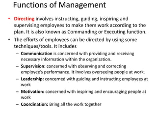 Functions of Management
• Directing involves instructing, guiding, inspiring and
supervising employees to make them work according to the
plan. It is also known as Commanding or Executing function.
• The efforts of employees can be directed by using some
techniques/tools. It includes
– Communication is concerned with providing and receiving
necessary information within the organization.
– Supervision: concerned with observing and correcting
employee’s performance. It involves overseeing people at work.
– Leadership: concerned with guiding and instructing employees at
work
– Motivation: concerned with inspiring and encouraging people at
work
– Coordination: Bring all the work together
 