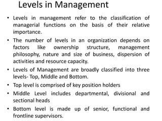 Levels in Management
• Levels in management refer to the classification of
managerial functions on the basis of their relative
importance.
• The number of levels in an organization depends on
factors like ownership structure, management
philosophy, nature and size of business, dispersion of
activities and resource capacity.
• Levels of Management are broadly classified into three
levels- Top, Middle and Bottom.
• Top level is comprised of key position holders
• Middle Level includes departmental, divisional and
sectional heads
• Bottom level is made up of senior, functional and
frontline supervisors.
 