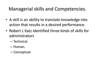 Managerial skills and Competencies.
• A skill is an ability to translate knowledge into
action that results in a desired performance.
• Robert L Katz identified three kinds of skills for
administrators
– Technical.
– Human.
– Conceptual.
 
