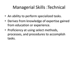 Managerial Skills :Technical
• An ability to perform specialized tasks.
• Derives from knowledge of expertise gained
from education or experience.
• Proficiency at using select methods,
processes, and procedures to accomplish
tasks.
 