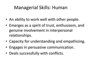 Managerial Skills: Human
• An ability to work well with other people.
• Emerges as a spirit of trust, enthusiasm, and
genuine involvement in interpersonal
relationships.
• Capacity for understanding and empathizing.
• Engages in persuasive communication.
• Deals successfully with conflicts.
 