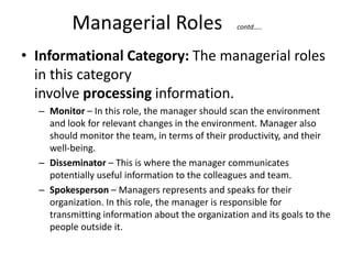 Managerial Roles contd…..
• Informational Category: The managerial roles
in this category
involve processing information.
– Monitor – In this role, the manager should scan the environment
and look for relevant changes in the environment. Manager also
should monitor the team, in terms of their productivity, and their
well-being.
– Disseminator – This is where the manager communicates
potentially useful information to the colleagues and team.
– Spokesperson – Managers represents and speaks for their
organization. In this role, the manager is responsible for
transmitting information about the organization and its goals to the
people outside it.
 