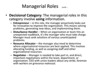 Managerial Roles contd…..
• Decisional Category: The managerial roles in this
category involve using information.
– Entrepreneur – in this role, the manager proactively looks out
for innovation to improve the organization. This means solving
problems, generating new ideas, and implementing them.
– Disturbance Handler – When an organization or team hits an
unexpected roadblock, it's the manager who must take charge.
Manager must seek solutions of various unanticipated
problems.
– Resource Allocator – the manager also need to determine
where organizational resources are best applied. This involves
allocating funding, as well as assigning staff and other
organizational resources.
– Negotiator – Manager is needed to take part in, and direct,
important negotiations within the team, department, or
organization. CEO with union leaders about any strike, foreman
with workers on grievance redressal.
 