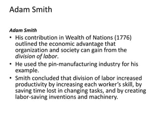 Adam Smith
Adam Smith
• His contribution in Wealth of Nations (1776)
outlined the economic advantage that
organization and society can gain from the
division of labor.
• He used the pin-manufacturing industry for his
example.
• Smith concluded that division of labor increased
productivity by increasing each worker’s skill, by
saving time lost in changing tasks, and by creating
labor-saving inventions and machinery.
 