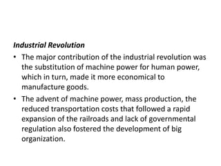 Industrial Revolution
• The major contribution of the industrial revolution was
the substitution of machine power for human power,
which in turn, made it more economical to
manufacture goods.
• The advent of machine power, mass production, the
reduced transportation costs that followed a rapid
expansion of the railroads and lack of governmental
regulation also fostered the development of big
organization.
 