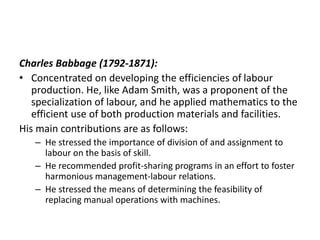Charles Babbage (1792-1871):
• Concentrated on developing the efficiencies of labour
production. He, like Adam Smith, was a proponent of the
specialization of labour, and he applied mathematics to the
efficient use of both production materials and facilities.
His main contributions are as follows:
– He stressed the importance of division of and assignment to
labour on the basis of skill.
– He recommended profit-sharing programs in an effort to foster
harmonious management-labour relations.
– He stressed the means of determining the feasibility of
replacing manual operations with machines.
 