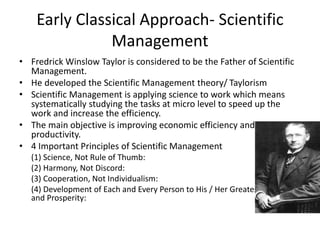 Early Classical Approach- Scientific
Management
• Fredrick Winslow Taylor is considered to be the Father of Scientific
Management.
• He developed the Scientific Management theory/ Taylorism
• Scientific Management is applying science to work which means
systematically studying the tasks at micro level to speed up the
work and increase the efficiency.
• The main objective is improving economic efficiency and labor
productivity.
• 4 Important Principles of Scientific Management
(1) Science, Not Rule of Thumb:
(2) Harmony, Not Discord:
(3) Cooperation, Not Individualism:
(4) Development of Each and Every Person to His / Her Greatest Efficiency
and Prosperity:
 