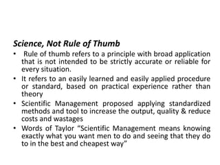 Science, Not Rule of Thumb
• Rule of thumb refers to a principle with broad application
that is not intended to be strictly accurate or reliable for
every situation.
• It refers to an easily learned and easily applied procedure
or standard, based on practical experience rather than
theory
• Scientific Management proposed applying standardized
methods and tool to increase the output, quality & reduce
costs and wastages
• Words of Taylor “Scientific Management means knowing
exactly what you want men to do and seeing that they do
to in the best and cheapest way”
 
