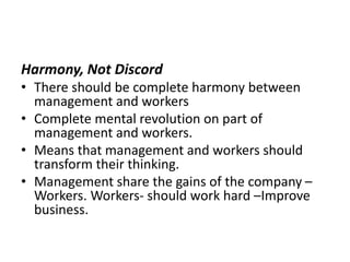 Harmony, Not Discord
• There should be complete harmony between
management and workers
• Complete mental revolution on part of
management and workers.
• Means that management and workers should
transform their thinking.
• Management share the gains of the company –
Workers. Workers- should work hard –Improve
business.
 