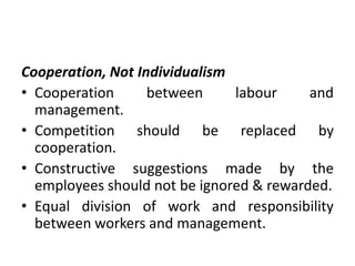 Cooperation, Not Individualism
• Cooperation between labour and
management.
• Competition should be replaced by
cooperation.
• Constructive suggestions made by the
employees should not be ignored & rewarded.
• Equal division of work and responsibility
between workers and management.
 