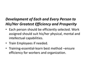 Development of Each and Every Person to
His/Her Greatest Efficiency and Prosperity
• Each person should be efficiently selected. Work
assigned should suit his/her physical, mental and
intellectual capabilities.
• Train Employees if needed.
• Training-essential-learn best method –ensure
efficiency for workers and organization.
 