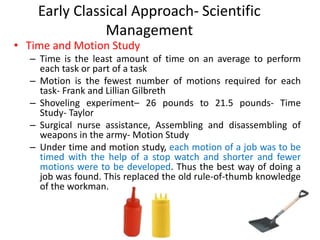 Early Classical Approach- Scientific
Management
• Time and Motion Study
– Time is the least amount of time on an average to perform
each task or part of a task
– Motion is the fewest number of motions required for each
task- Frank and Lillian Gilbreth
– Shoveling experiment– 26 pounds to 21.5 pounds- Time
Study- Taylor
– Surgical nurse assistance, Assembling and disassembling of
weapons in the army- Motion Study
– Under time and motion study, each motion of a job was to be
timed with the help of a stop watch and shorter and fewer
motions were to be developed. Thus the best way of doing a
job was found. This replaced the old rule-of-thumb knowledge
of the workman.
 