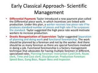 Early Classical Approach- Scientific
Management
• Differential Payment: Taylor introduced a new payment plan called
the Differential piece work, in which incentives are linked with
production. Under this plan, a worker receives low piece rate if he
produces standard number of pieces and high rate if he surpasses
the standard. Taylor suggested the high piece rate would motivate
workers to increase production.
• Drastic Reorganization of Supervision: Taylor suggested Separation
of planning and doing work and functional foremanship. The work
should be planned by a foreman and not by the worker. And there
should be as many foreman as there are special functions involved
in doing a job. Functional foremanship is a factory management
technique that advocates for having multiple foremen in different,
specialized roles. Planning Foreman: Instruction Card Clerk, Route
clerk, Time and Cost clerk, Disciplinarian. Production Foreman:
Speed Boss, Gang Boss, Repair Boss and Inspector.
 