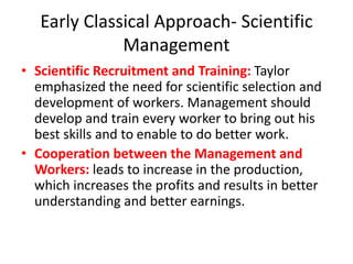 Early Classical Approach- Scientific
Management
• Scientific Recruitment and Training: Taylor
emphasized the need for scientific selection and
development of workers. Management should
develop and train every worker to bring out his
best skills and to enable to do better work.
• Cooperation between the Management and
Workers: leads to increase in the production,
which increases the profits and results in better
understanding and better earnings.
 