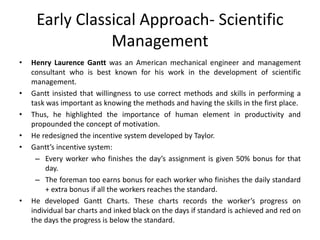 Early Classical Approach- Scientific
Management
• Henry Laurence Gantt was an American mechanical engineer and management
consultant who is best known for his work in the development of scientific
management.
• Gantt insisted that willingness to use correct methods and skills in performing a
task was important as knowing the methods and having the skills in the first place.
• Thus, he highlighted the importance of human element in productivity and
propounded the concept of motivation.
• He redesigned the incentive system developed by Taylor.
• Gantt’s incentive system:
– Every worker who finishes the day’s assignment is given 50% bonus for that
day.
– The foreman too earns bonus for each worker who finishes the daily standard
+ extra bonus if all the workers reaches the standard.
• He developed Gantt Charts. These charts records the worker’s progress on
individual bar charts and inked black on the days if standard is achieved and red on
the days the progress is below the standard.
 