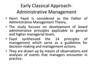 Early Classical Approach-
Administrative Management
• Henri Fayol is considered as the Father of
Administrative Management Theory.
• The study focuses on development of board
administrative principles applicable to general
and higher managerial levels.
• Fayol synthesized the 14 principles of
management which serve as a guidelines for
decision-making and management actions.
• They are drawn up by means of observations and
analyses of events that managers encounter in
practice.
 