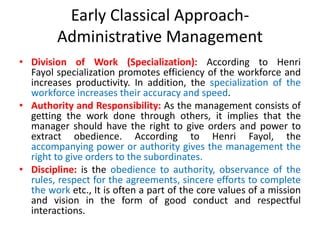 Early Classical Approach-
Administrative Management
• Division of Work (Specialization): According to Henri
Fayol specialization promotes efficiency of the workforce and
increases productivity. In addition, the specialization of the
workforce increases their accuracy and speed.
• Authority and Responsibility: As the management consists of
getting the work done through others, it implies that the
manager should have the right to give orders and power to
extract obedience. According to Henri Fayol, the
accompanying power or authority gives the management the
right to give orders to the subordinates.
• Discipline: is the obedience to authority, observance of the
rules, respect for the agreements, sincere efforts to complete
the work etc., It is often a part of the core values of a mission
and vision in the form of good conduct and respectful
interactions.
 