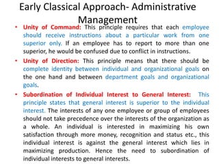 Early Classical Approach- Administrative
Management
• Unity of Command: This principle requires that each employee
should receive instructions about a particular work from one
superior only. If an employee has to report to more than one
superior, he would be confused due to conflict in instructions.
• Unity of Direction: This principle means that there should be
complete identity between individual and organizational goals on
the one hand and between department goals and organizational
goals.
• Subordination of Individual Interest to General Interest: This
principle states that general interest is superior to the individual
interest. The interests of any one employee or group of employees
should not take precedence over the interests of the organization as
a whole. An individual is interested in maximizing his own
satisfaction through more money, recognition and status etc., this
individual interest is against the general interest which lies in
maximizing production. Hence the need to subordination of
individual interests to general interests.
 