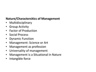 Nature/Charactersitics of Management
• Multidisciplinary
• Group Activity
• Factor of Production
• Social Process
• Dynamic Function
• Management: Science or Art
• Management as profession
• Universality of management
• Management is a Situational in Nature
• Intangible force
 