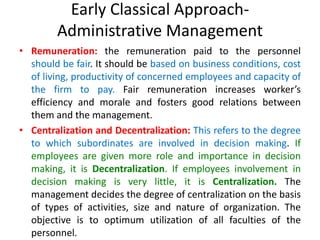 Early Classical Approach-
Administrative Management
• Remuneration: the remuneration paid to the personnel
should be fair. It should be based on business conditions, cost
of living, productivity of concerned employees and capacity of
the firm to pay. Fair remuneration increases worker’s
efficiency and morale and fosters good relations between
them and the management.
• Centralization and Decentralization: This refers to the degree
to which subordinates are involved in decision making. If
employees are given more role and importance in decision
making, it is Decentralization. If employees involvement in
decision making is very little, it is Centralization. The
management decides the degree of centralization on the basis
of types of activities, size and nature of organization. The
objective is to optimum utilization of all faculties of the
personnel.
 