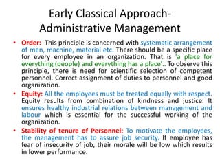 Early Classical Approach-
Administrative Management
• Order: This principle is concerned with systematic arrangement
of men, machine, material etc. There should be a specific place
for every employee in an organization. That is 'a place for
everything (people) and everything has a place'.. To observe this
principle, there is need for scientific selection of competent
personnel. Correct assignment of duties to personnel and good
organization.
• Equity: All the employees must be treated equally with respect.
Equity results from combination of kindness and justice. It
ensures healthy industrial relations between management and
labour which is essential for the successful working of the
organization.
• Stability of tenure of Personnel: To motivate the employees,
the management has to assure job security. If employee has
fear of insecurity of job, their morale will be low which results
in lower performance.
 