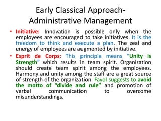 Early Classical Approach-
Administrative Management
• Initiative: Innovation is possible only when the
employees are encouraged to take initiatives. It is the
freedom to think and execute a plan. The zeal and
energy of employees are augmented by initiative.
• Esprit de Corps: This principle means “Unity is
Strength” which results in team spirit. Organization
should create team spirit among the employees.
Harmony and unity among the staff are a great source
of strength of the organization. Fayol suggests to avoid
the motto of “divide and rule” and promotion of
verbal communication to overcome
misunderstandings.
 