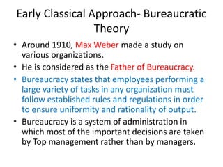 Early Classical Approach- Bureaucratic
Theory
• Around 1910, Max Weber made a study on
various organizations.
• He is considered as the Father of Bureaucracy.
• Bureaucracy states that employees performing a
large variety of tasks in any organization must
follow established rules and regulations in order
to ensure uniformity and rationality of output.
• Bureaucracy is a system of administration in
which most of the important decisions are taken
by Top management rather than by managers.
 