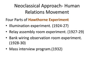 Neoclassical Approach- Human
Relations Movement
Four Parts of Hawthorne Experiment
• Illumination experiment. (1924-27)
• Relay assembly room experiment. (1927-29)
• Bank wiring observation room experiment.
(1928-30)
• Mass interview program.(1932)
 