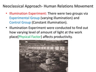 Neoclassical Approach- Human Relations Movement
• Illumination Experiment: There were two groups via
Experimental Group (varying illumination) and
Control Group (Constant illumination).
• Illumination Experiment were conducted to find out
how varying level of amount of light at the work
place(Physical Factor) affects productivity.
 