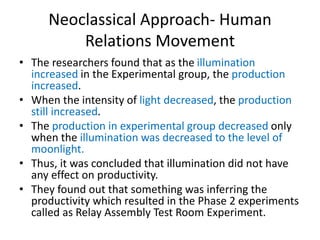 Neoclassical Approach- Human
Relations Movement
• The researchers found that as the illumination
increased in the Experimental group, the production
increased.
• When the intensity of light decreased, the production
still increased.
• The production in experimental group decreased only
when the illumination was decreased to the level of
moonlight.
• Thus, it was concluded that illumination did not have
any effect on productivity.
• They found out that something was inferring the
productivity which resulted in the Phase 2 experiments
called as Relay Assembly Test Room Experiment.
 