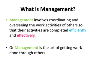 What is Management?
• Management involves coordinating and
overseeing the work activities of others so
that their activities are completed efficiently
and effectively.
• Or Management is the art of getting work
done through others
 