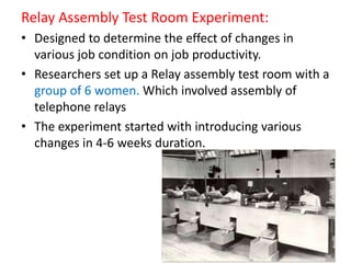 Relay Assembly Test Room Experiment:
• Designed to determine the effect of changes in
various job condition on job productivity.
• Researchers set up a Relay assembly test room with a
group of 6 women. Which involved assembly of
telephone relays
• The experiment started with introducing various
changes in 4-6 weeks duration.
 