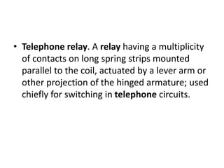 • Telephone relay. A relay having a multiplicity
of contacts on long spring strips mounted
parallel to the coil, actuated by a lever arm or
other projection of the hinged armature; used
chiefly for switching in telephone circuits.
 