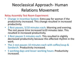 Neoclassical Approach- Human
Relations Movement
Relay Assembly Test Room Experiment:
• Change in Incentive System: Extra pay for woman if the
productivity increased. This change resulted in increased
productivity.
• 2 Rest pauses, 5/10 minutes each; Morning and evening.
The rest pause time increased to10 minutes later. This
resulted in increased productivity.
• 3 Rest pauses 5 minutes each. This resulted in slightly
decreased productivity because this effected rhythm in the
work.
• The 2 rest pauses 10 minutes each with coffee/soup &
Sandwich. Productivity increased.
• 5 working days and lesser working hours: Productivity
increased.
 
